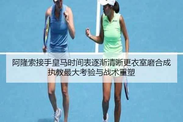 阿隆索接手皇马时间表逐渐清晰更衣室磨合成执教最大考验与战术重塑