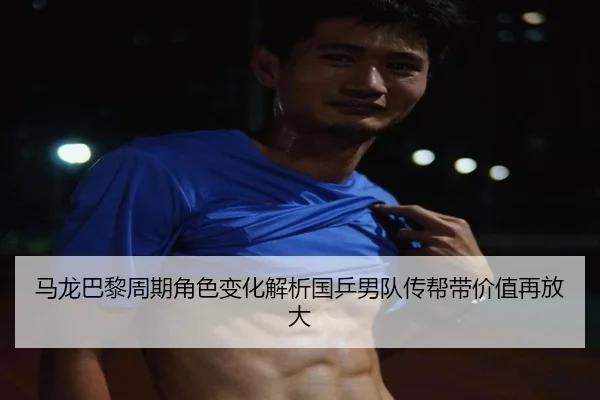 马龙巴黎周期角色变化解析国乒男队传帮带价值再放大
